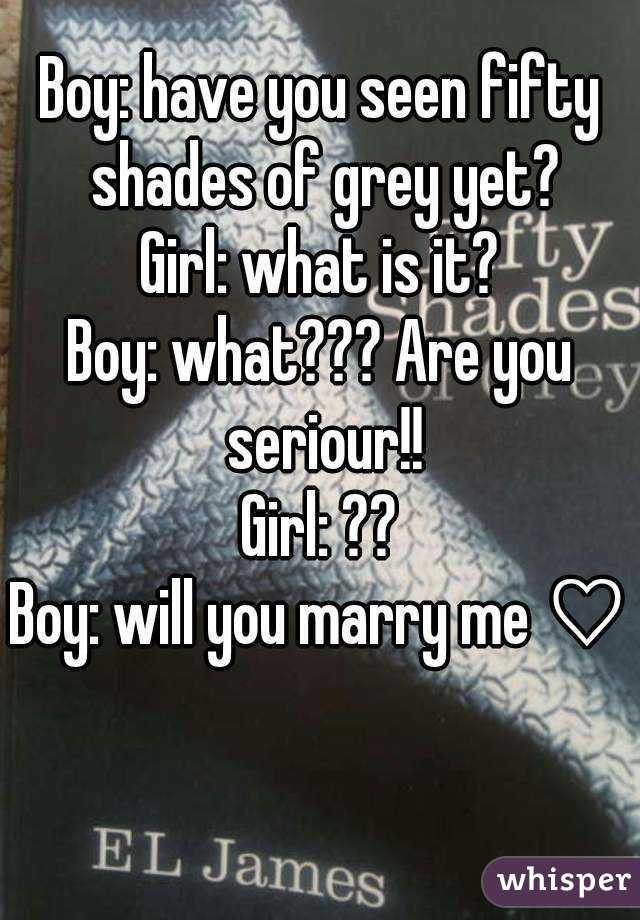 Boy: have you seen fifty shades of grey yet?
Girl: what is it?
Boy: what??? Are you seriour!!
Girl: ??
Boy: will you marry me ♡
