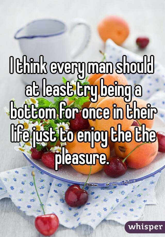 I think every man should at least try being a bottom for once in their life just to enjoy the the pleasure. 