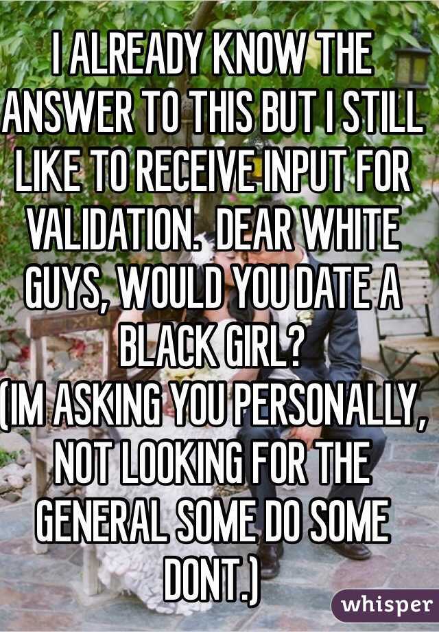 I ALREADY KNOW THE ANSWER TO THIS BUT I STILL LIKE TO RECEIVE INPUT FOR VALIDATION.  DEAR WHITE GUYS, WOULD YOU DATE A BLACK GIRL?
(IM ASKING YOU PERSONALLY, NOT LOOKING FOR THE GENERAL SOME DO SOME DONT.)