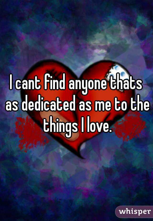 I cant find anyone thats as dedicated as me to the things I love.