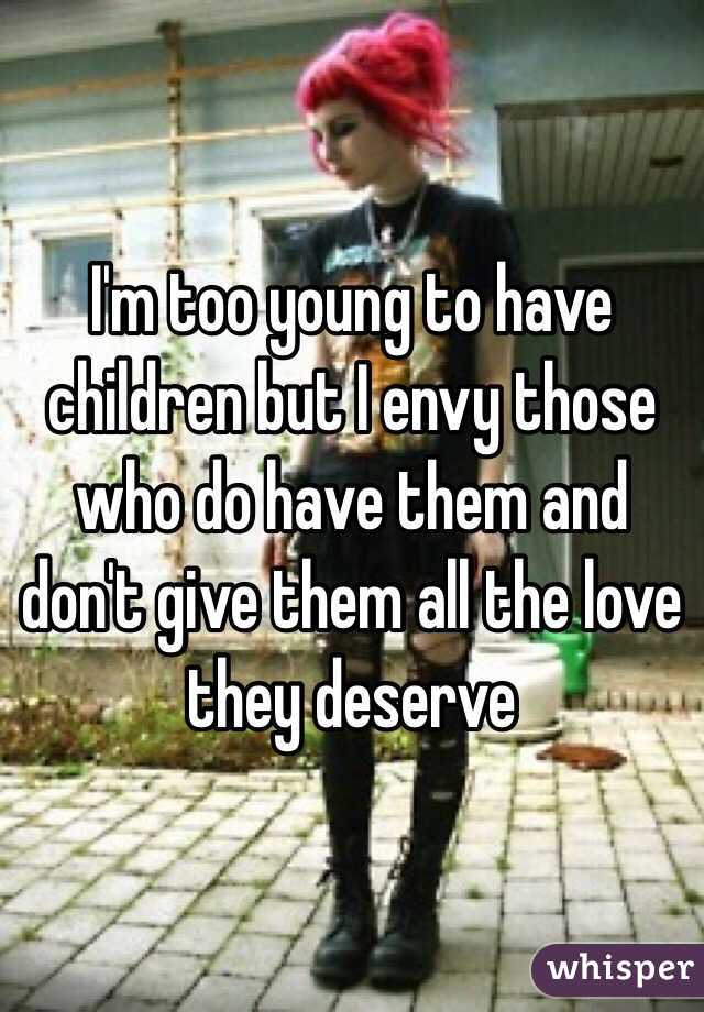 I'm too young to have children but I envy those who do have them and don't give them all the love they deserve