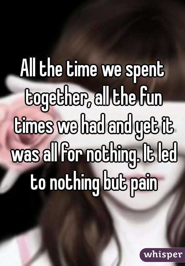 All the time we spent together, all the fun times we had and yet it was all for nothing. It led to nothing but pain