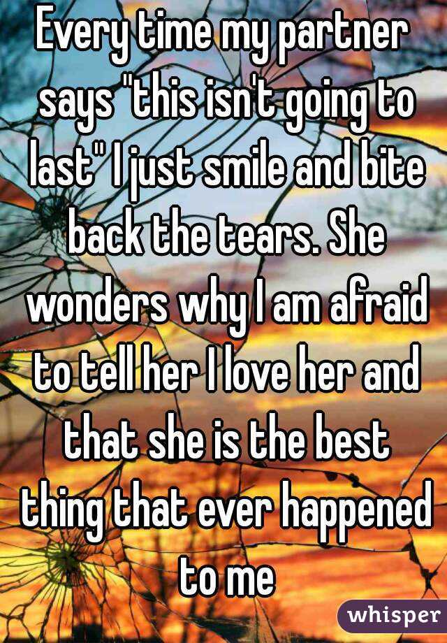 Every time my partner says "this isn't going to last" I just smile and bite back the tears. She wonders why I am afraid to tell her I love her and that she is the best thing that ever happened to me