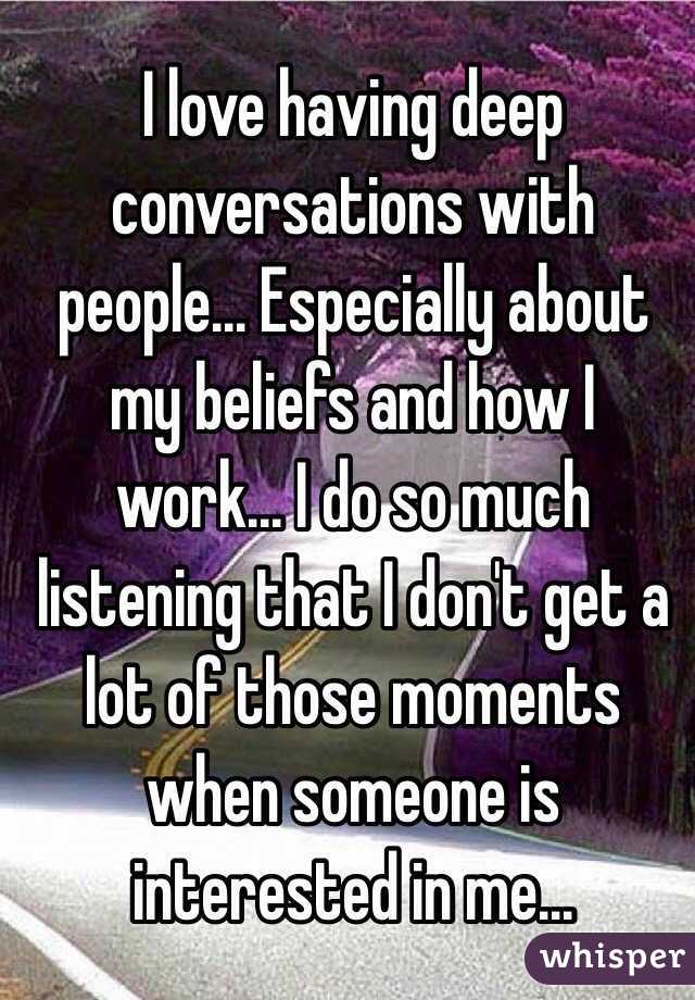 I love having deep conversations with people... Especially about my beliefs and how I work... I do so much listening that I don't get a lot of those moments when someone is interested in me...