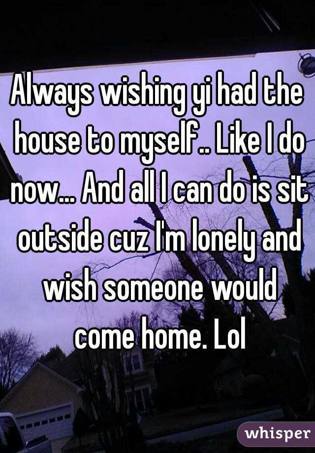 Always wishing yi had the house to myself.. Like I do now... And all I can do is sit outside cuz I'm lonely and wish someone would come home. Lol