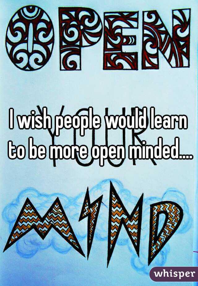 I wish people would learn to be more open minded....
