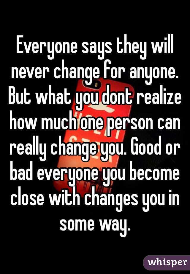 Everyone says they will never change for anyone. But what you dont realize how much one person can really change you. Good or bad everyone you become close with changes you in some way.