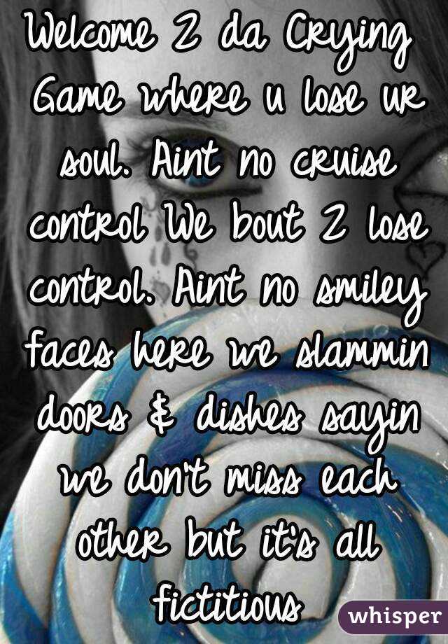 Welcome 2 da Crying Game where u lose ur soul. Aint no cruise control We bout 2 lose control. Aint no smiley faces here we slammin doors & dishes sayin we don't miss each other but it's all fictitious