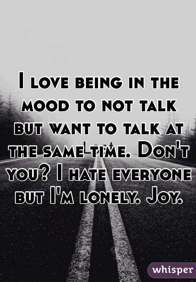 I love being in the mood to not talk but want to talk at the same time. Don't you? I hate everyone but I'm lonely. Joy. 