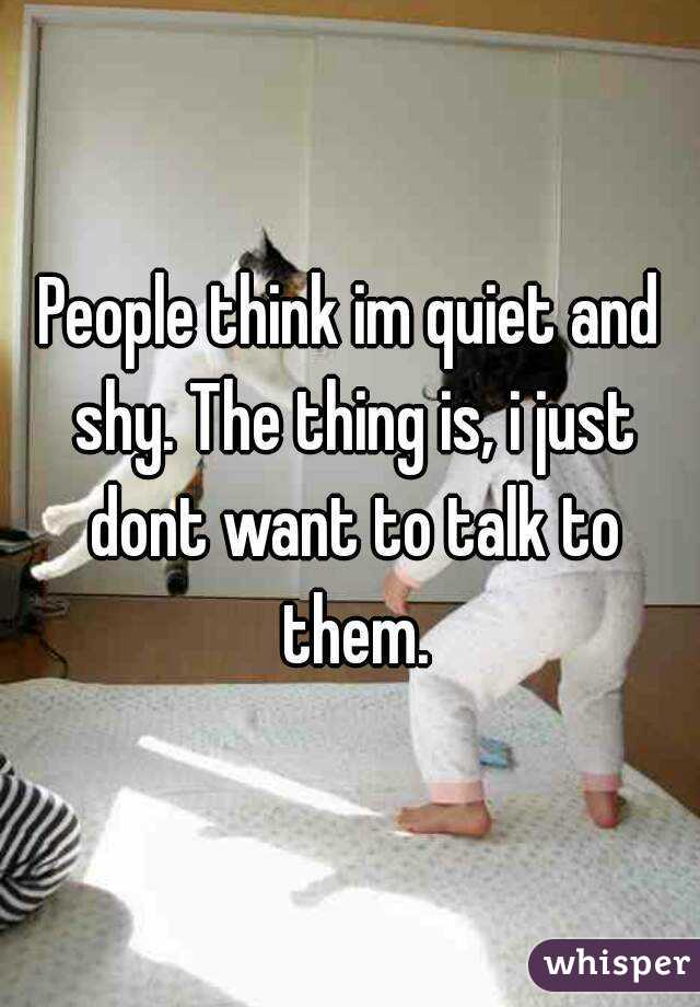 People think im quiet and shy. The thing is, i just dont want to talk to them.