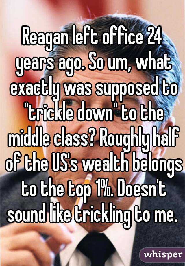 Reagan left office 24 years ago. So um, what exactly was supposed to "trickle down" to the middle class? Roughly half of the US's wealth belongs to the top 1%. Doesn't sound like trickling to me. 