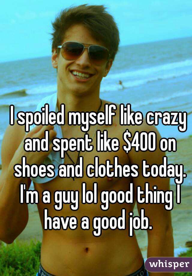 I spoiled myself like crazy and spent like $400 on shoes and clothes today. I'm a guy lol good thing I have a good job. 