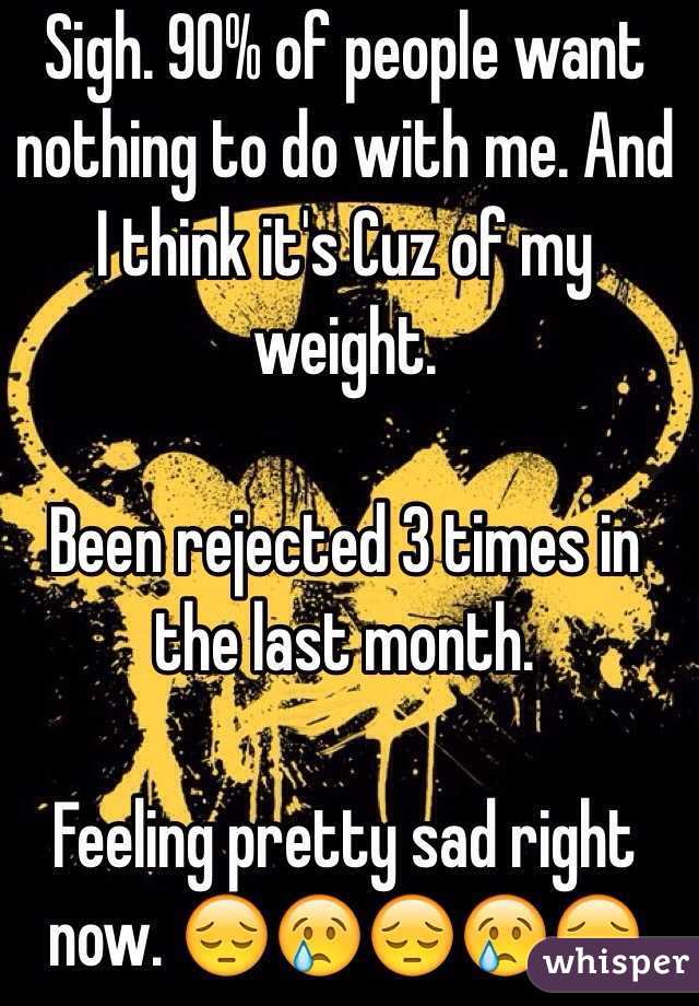 Sigh. 90% of people want nothing to do with me. And I think it's Cuz of my weight. 

Been rejected 3 times in the last month. 

Feeling pretty sad right now. 😔😢😔😢😔