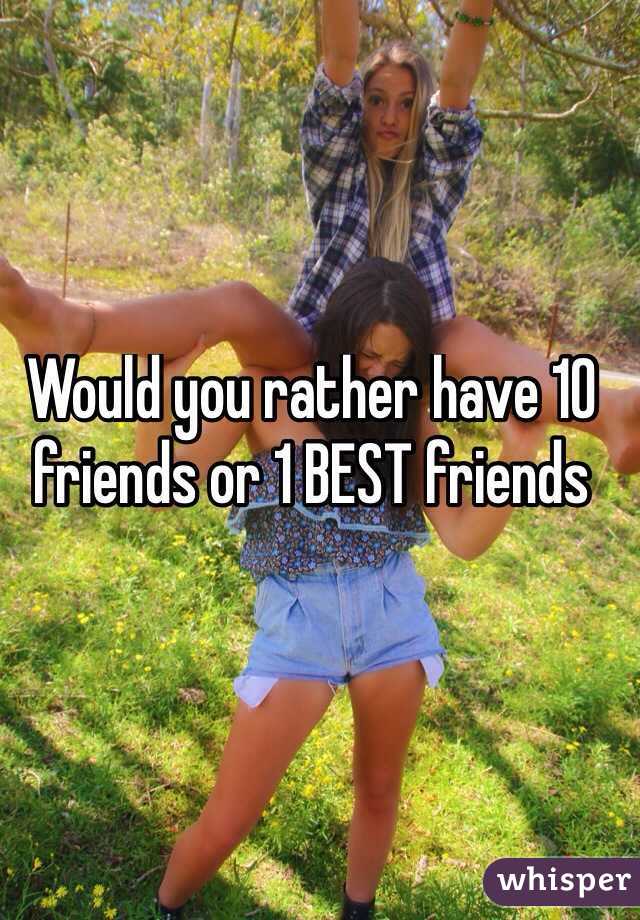 Would you rather have 10 friends or 1 BEST friends
