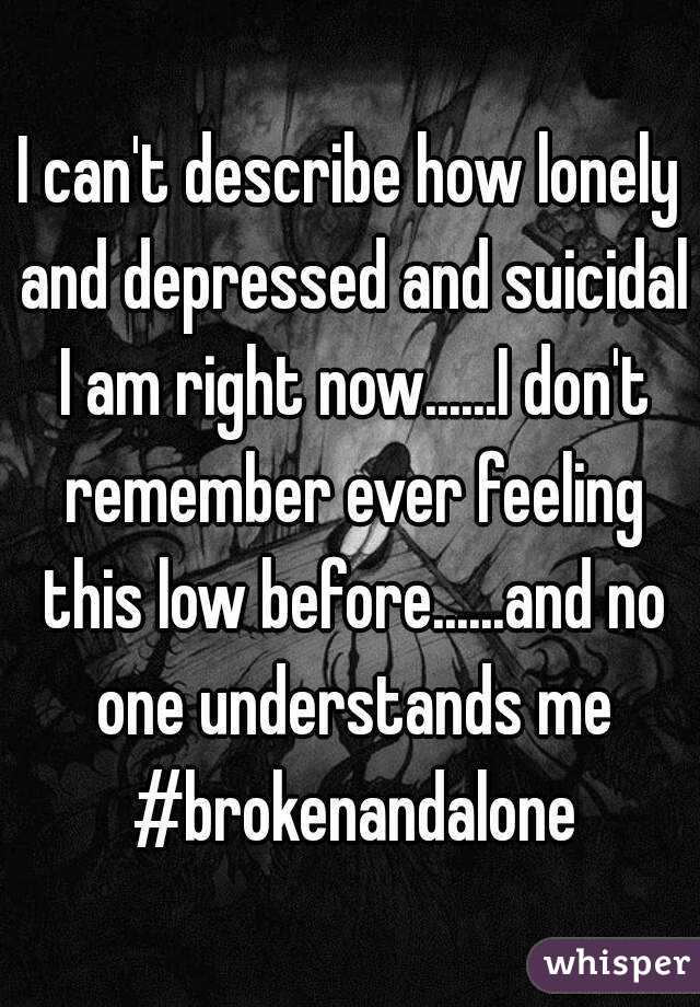 I can't describe how lonely and depressed and suicidal I am right now......I don't remember ever feeling this low before......and no one understands me #brokenandalone