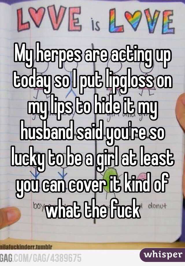 My herpes are acting up today so I put lipgloss on my lips to hide it my husband said you're so lucky to be a girl at least you can cover it kind of what the fuck