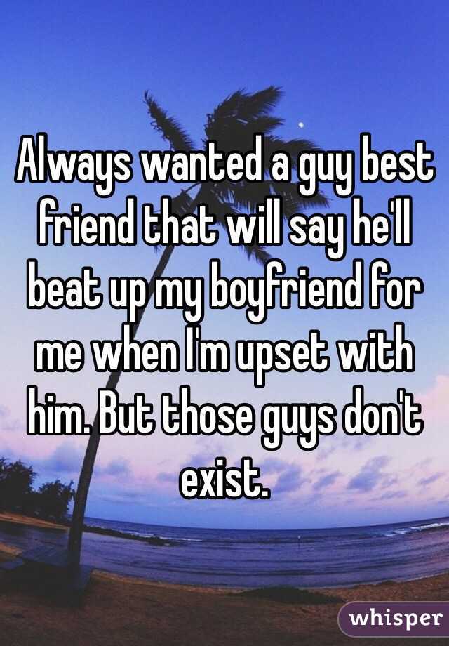 Always wanted a guy best friend that will say he'll beat up my boyfriend for me when I'm upset with him. But those guys don't exist.