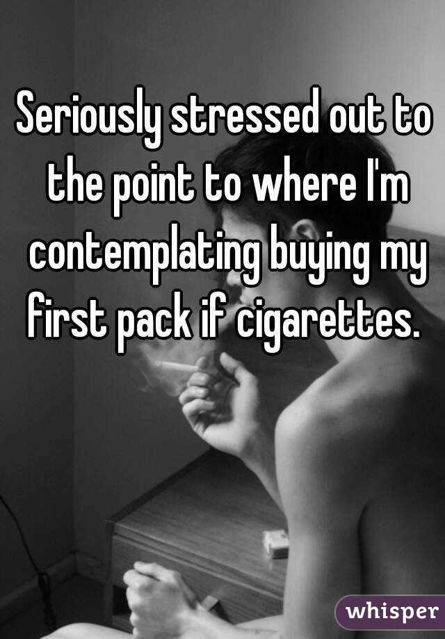 Seriously stressed out to the point to where I'm contemplating buying my first pack if cigarettes. 