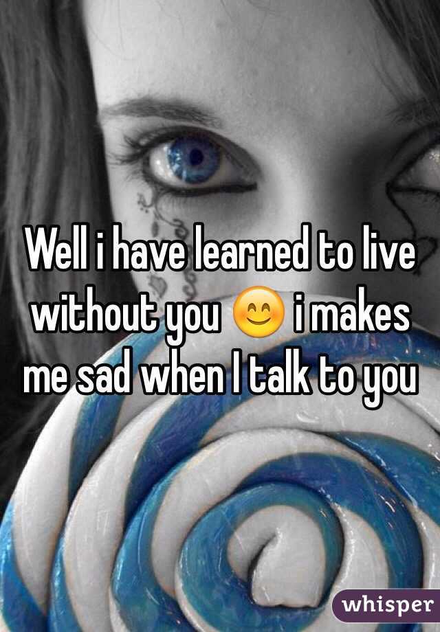 Well i have learned to live without you 😊 i makes me sad when I talk to you 