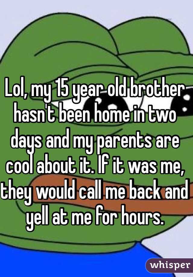 Lol, my 15 year old brother hasn't been home in two days and my parents are cool about it. If it was me, they would call me back and yell at me for hours. 