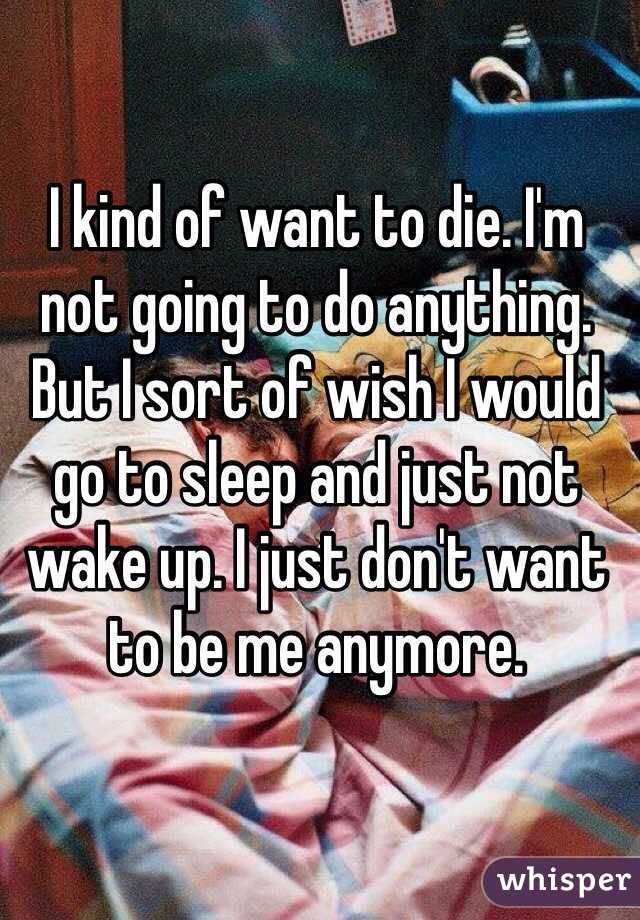 I kind of want to die. I'm not going to do anything. But I sort of wish I would go to sleep and just not wake up. I just don't want to be me anymore. 