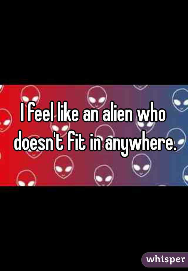 I feel like an alien who doesn't fit in anywhere.