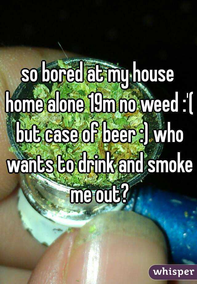 so bored at my house home alone 19m no weed :'( but case of beer :) who wants to drink and smoke me out?