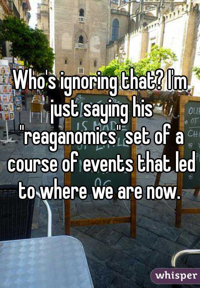 Who's ignoring that? I'm just saying his "reaganomics" set of a course of events that led to where we are now. 