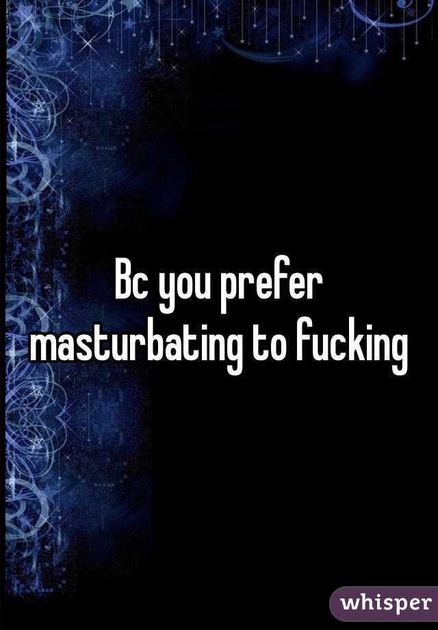 Bc you prefer masturbating to fucking