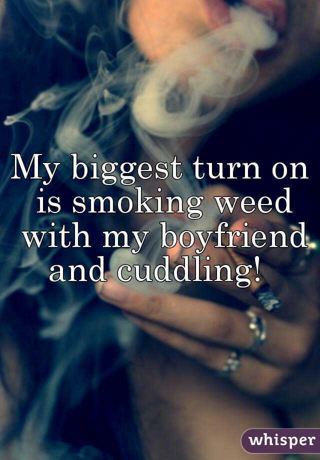 My biggest turn on is smoking weed with my boyfriend and cuddling!  