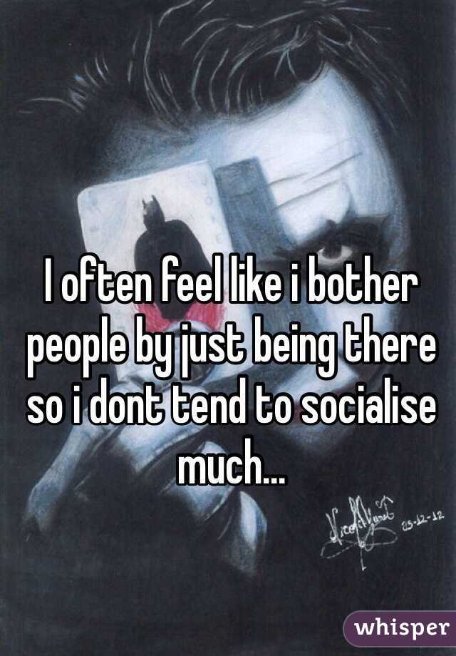 I often feel like i bother people by just being there so i dont tend to socialise much...