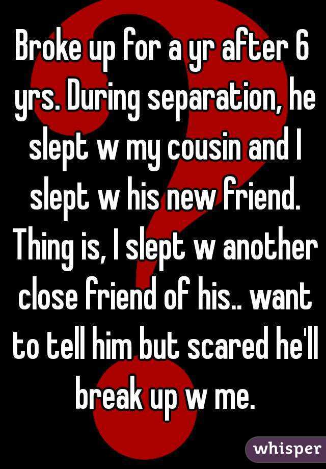 Broke up for a yr after 6 yrs. During separation, he slept w my cousin and I slept w his new friend. Thing is, I slept w another close friend of his.. want to tell him but scared he'll break up w me.