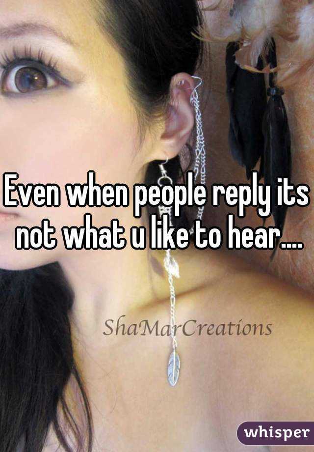 Even when people reply its not what u like to hear....