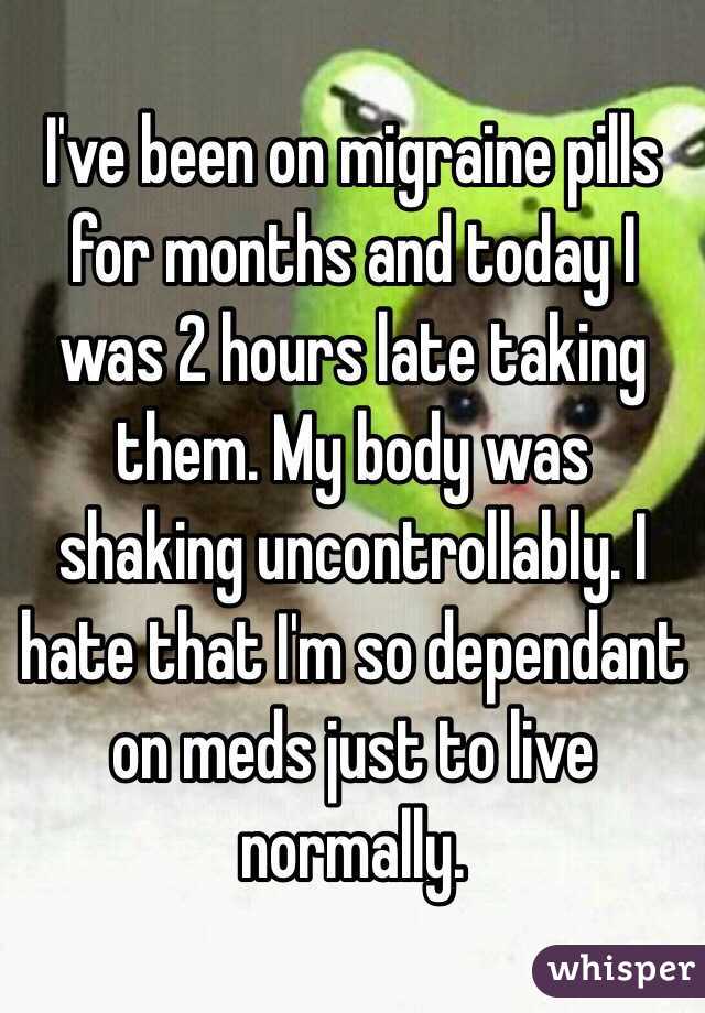 I've been on migraine pills for months and today I was 2 hours late taking them. My body was shaking uncontrollably. I hate that I'm so dependant on meds just to live normally.