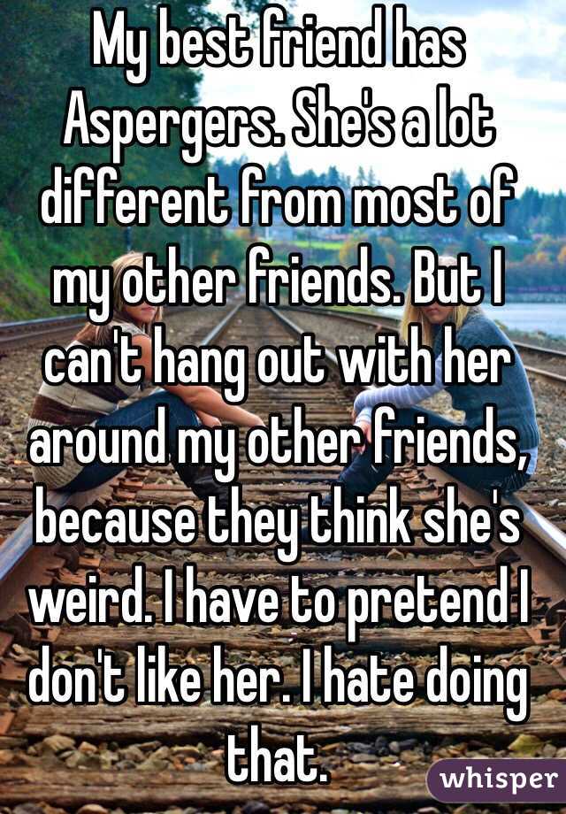 My best friend has Aspergers. She's a lot different from most of my other friends. But I can't hang out with her around my other friends, because they think she's weird. I have to pretend I don't like her. I hate doing that.