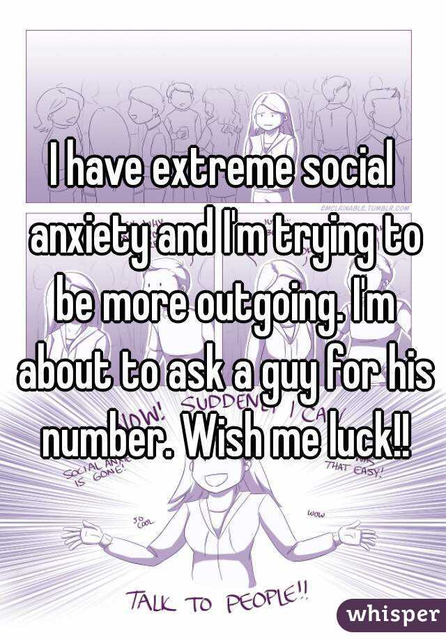 I have extreme social anxiety and I'm trying to be more outgoing. I'm about to ask a guy for his number. Wish me luck!!