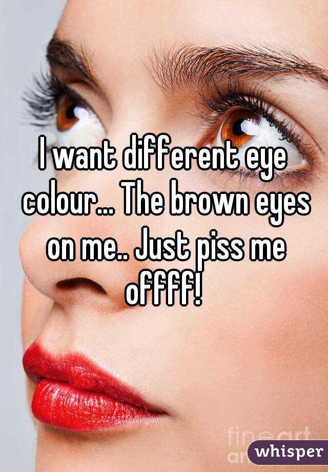 I want different eye colour... The brown eyes on me.. Just piss me offff! 
