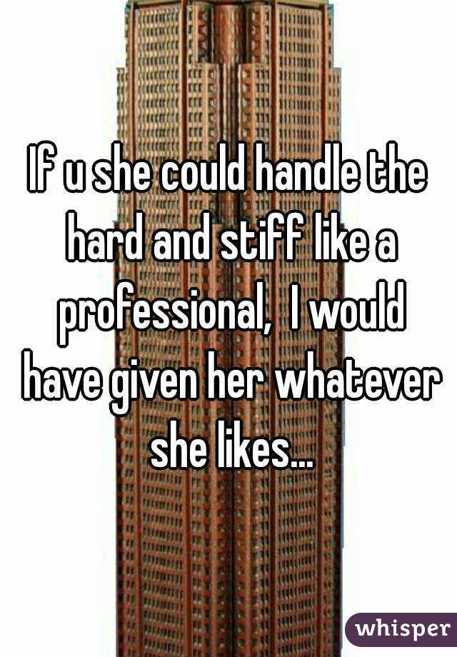 If u she could handle the hard and stiff like a professional,  I would have given her whatever she likes...
