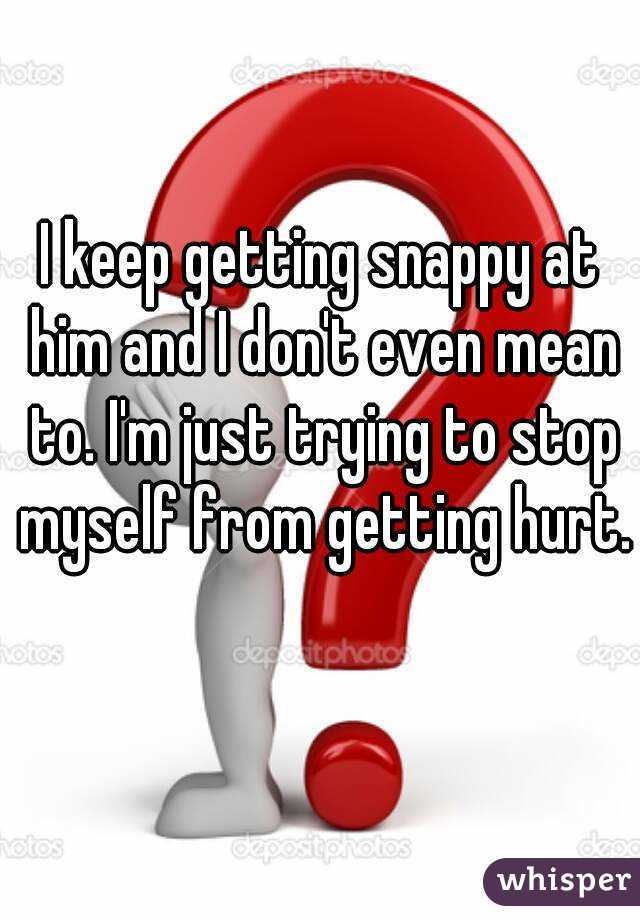 I keep getting snappy at him and I don't even mean to. I'm just trying to stop myself from getting hurt. 