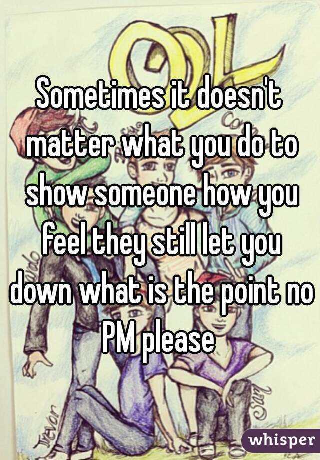 Sometimes it doesn't matter what you do to show someone how you feel they still let you down what is the point no PM please 