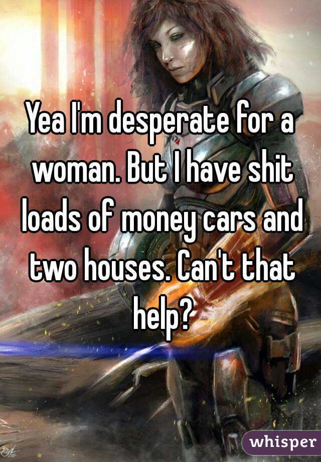 Yea I'm desperate for a woman. But I have shit loads of money cars and two houses. Can't that help?