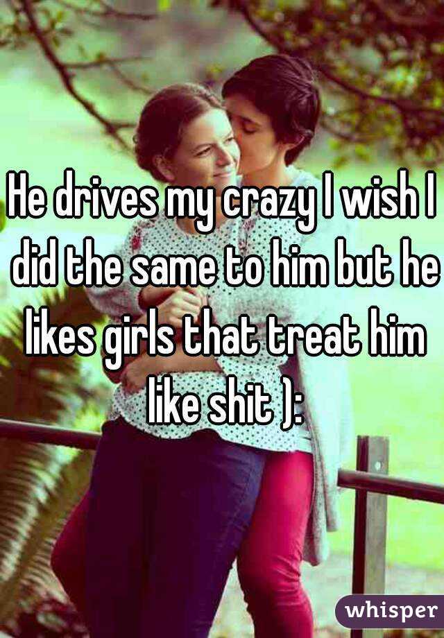 He drives my crazy I wish I did the same to him but he likes girls that treat him like shit ):