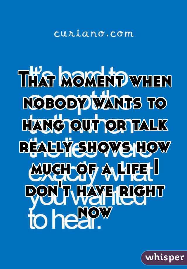 That moment when nobody wants to hang out or talk really shows how much of a life I don't have right now