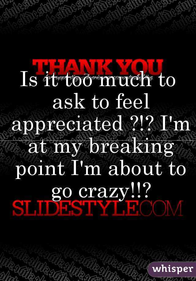 Is it too much to ask to feel appreciated ?!? I'm at my breaking point I'm about to go crazy!!?