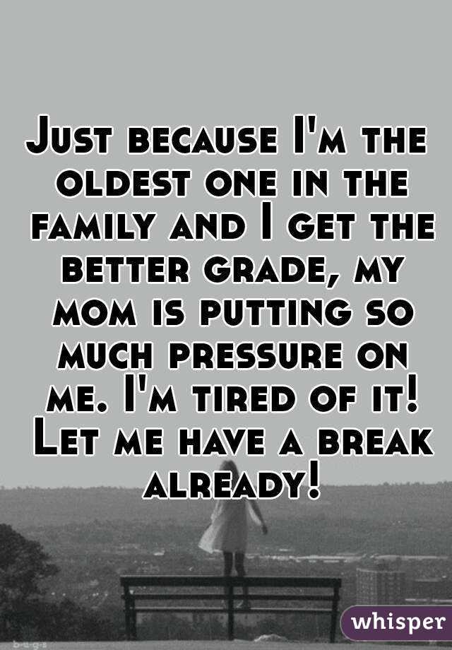 Just because I'm the oldest one in the family and I get the better grade, my mom is putting so much pressure on me. I'm tired of it! Let me have a break already!
