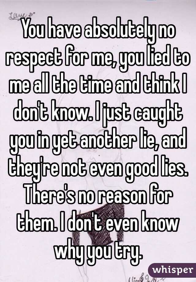 You have absolutely no respect for me, you lied to me all the time and think I don't know. I just caught you in yet another lie, and they're not even good lies. There's no reason for them. I don't even know why you try.