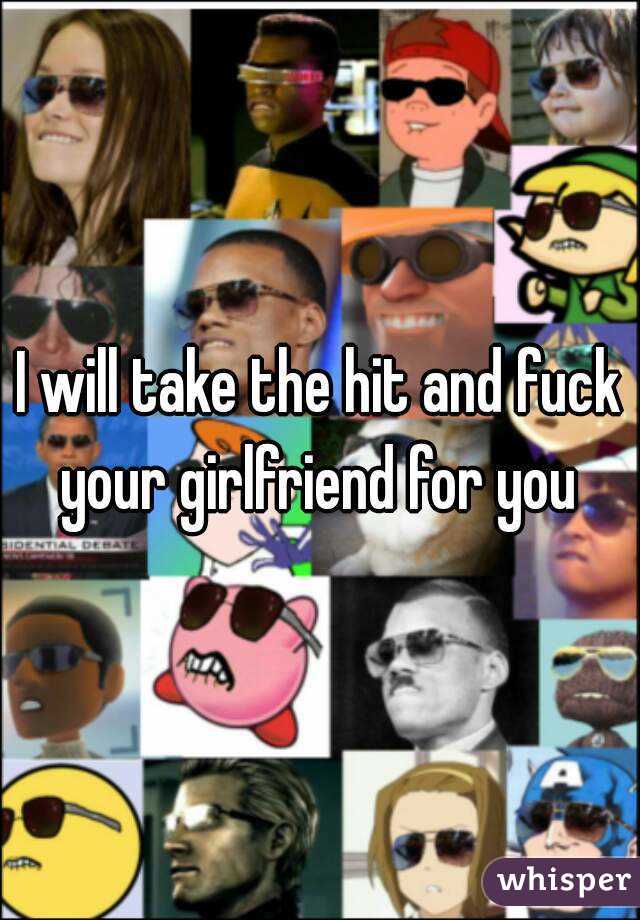 I will take the hit and fuck your girlfriend for you 
