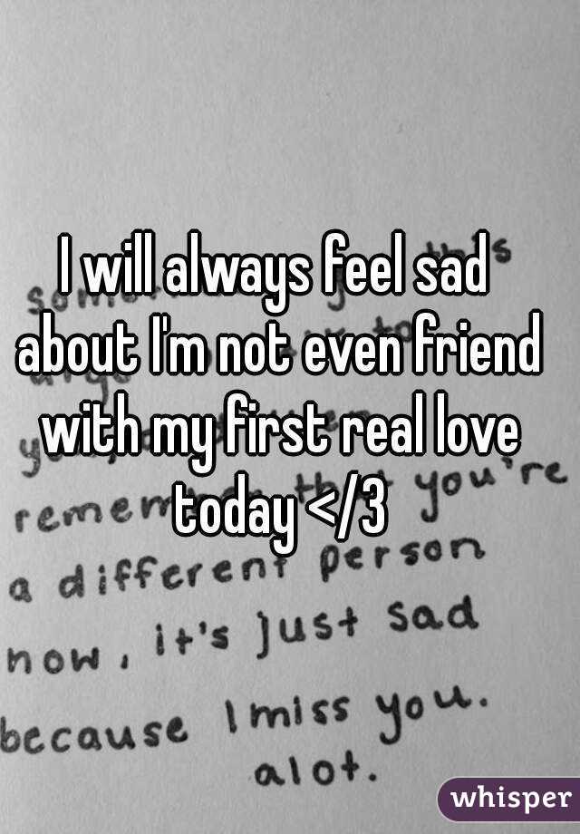 I will always feel sad about I'm not even friend with my first real love today </3