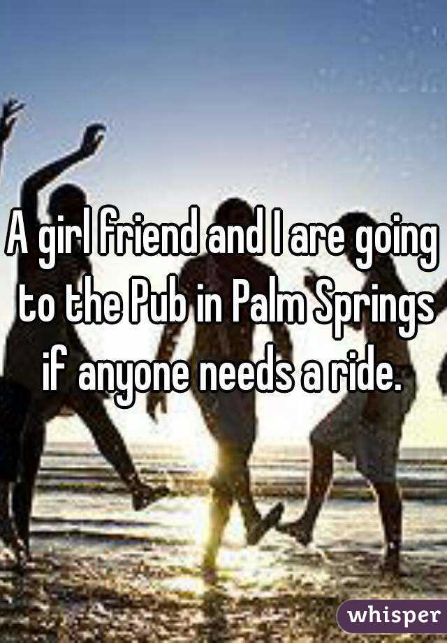 A girl friend and I are going to the Pub in Palm Springs if anyone needs a ride. 