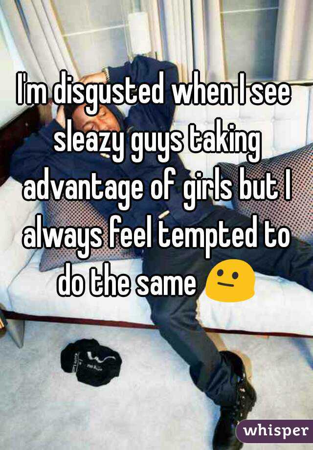 I'm disgusted when I see sleazy guys taking advantage of girls but I always feel tempted to do the same 😐 